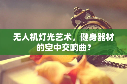 无人机灯光艺术，健身器材的空中交响曲？