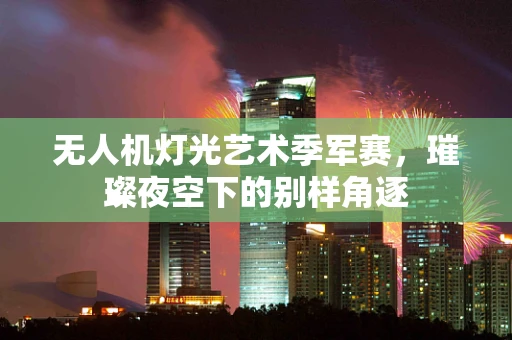 无人机灯光艺术季军赛，璀璨夜空下的别样角逐