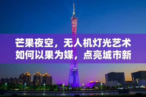 芒果夜空，无人机灯光艺术如何以果为媒，点亮城市新风尚？