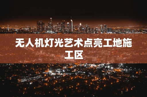 无人机灯光艺术点亮工地施工区