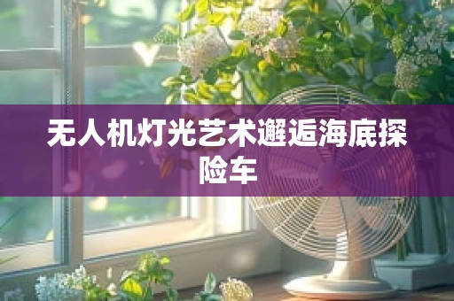 无人机灯光艺术邂逅海底探险车