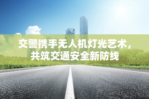 交警携手无人机灯光艺术，共筑交通安全新防线
