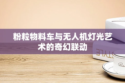 粉粒物料车与无人机灯光艺术的奇幻联动