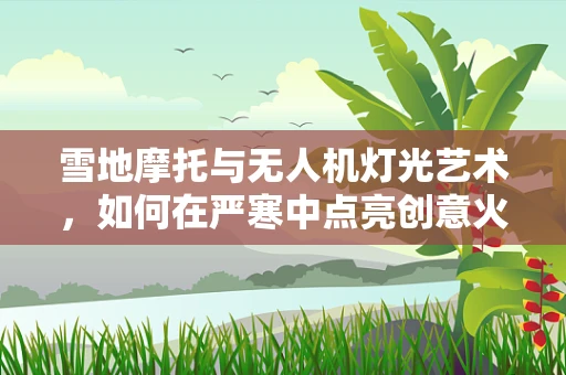 雪地摩托与无人机灯光艺术，如何在严寒中点亮创意火花？
