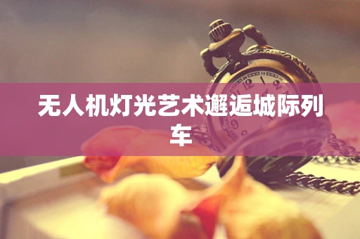 无人机灯光艺术邂逅城际列车