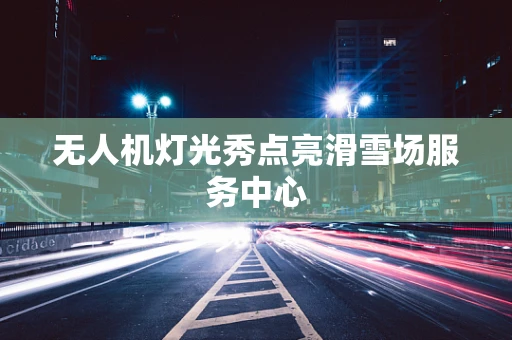 无人机灯光秀点亮滑雪场服务中心