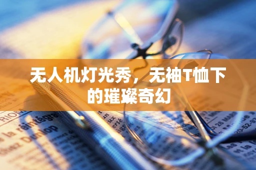 无人机灯光秀，无袖T恤下的璀璨奇幻