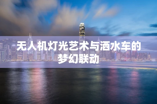 无人机灯光艺术与洒水车的梦幻联动