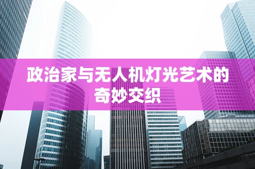 政治家与无人机灯光艺术的奇妙交织
