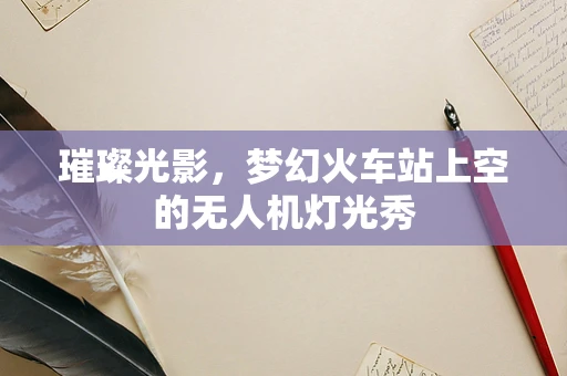 璀璨光影，梦幻火车站上空的无人机灯光秀
