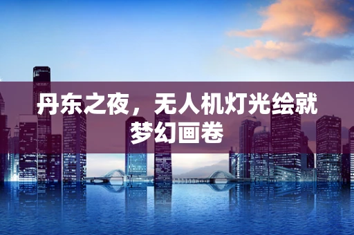 丹东之夜，无人机灯光绘就梦幻画卷