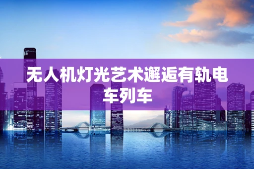 无人机灯光艺术邂逅有轨电车列车
