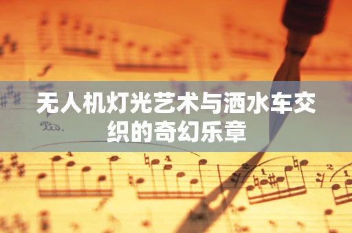 无人机灯光艺术与洒水车交织的奇幻乐章