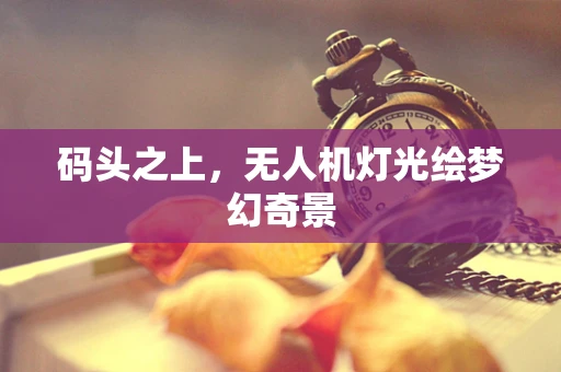 码头之上，无人机灯光绘梦幻奇景