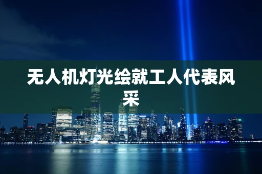无人机灯光绘就工人代表风采