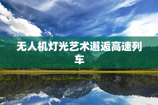 无人机灯光艺术邂逅高速列车