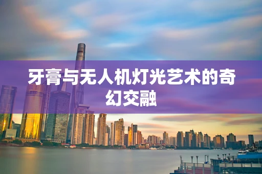牙膏与无人机灯光艺术的奇幻交融