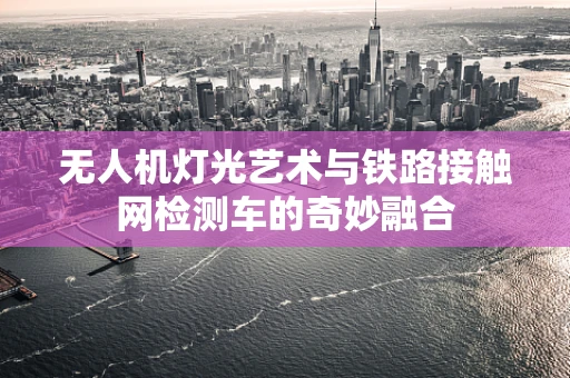 无人机灯光艺术与铁路接触网检测车的奇妙融合