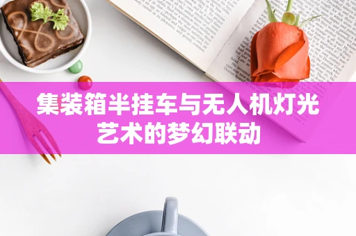 集装箱半挂车与无人机灯光艺术的梦幻联动