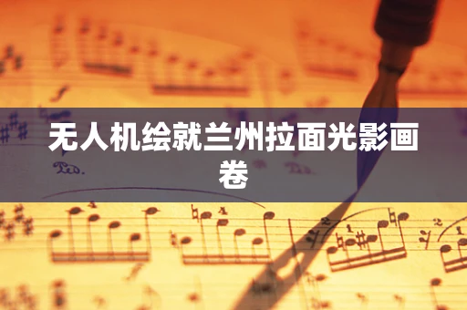 无人机绘就兰州拉面光影画卷