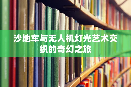 沙地车与无人机灯光艺术交织的奇幻之旅
