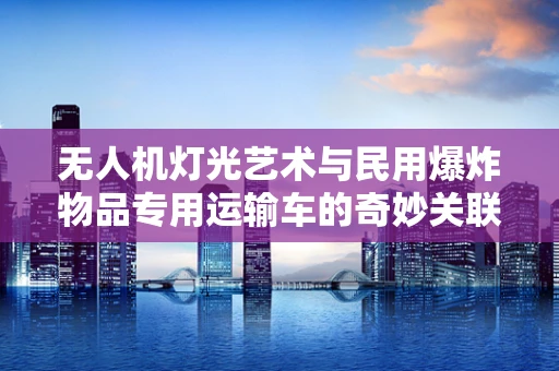 无人机灯光艺术与民用爆炸物品专用运输车的奇妙关联