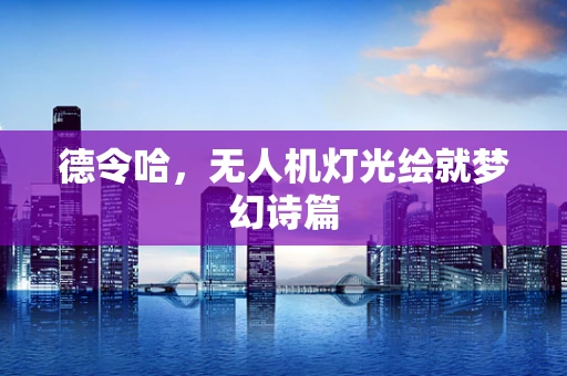 德令哈，无人机灯光绘就梦幻诗篇