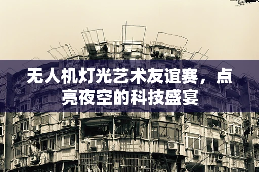 无人机灯光艺术友谊赛，点亮夜空的科技盛宴