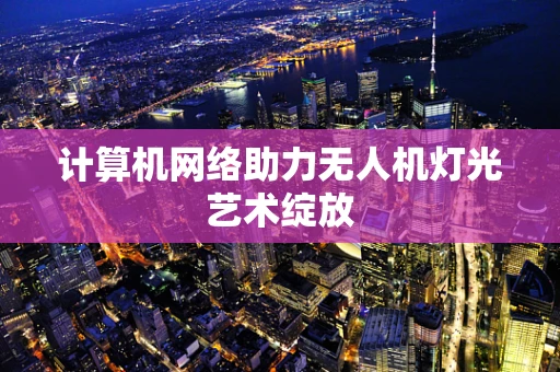 计算机网络助力无人机灯光艺术绽放