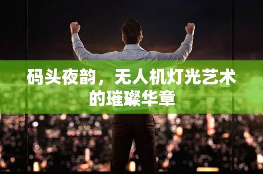 码头夜韵，无人机灯光艺术的璀璨华章