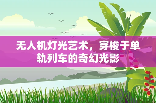 无人机灯光艺术，穿梭于单轨列车的奇幻光影