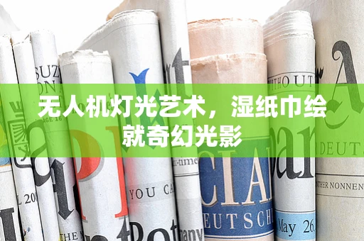 无人机灯光艺术，湿纸巾绘就奇幻光影