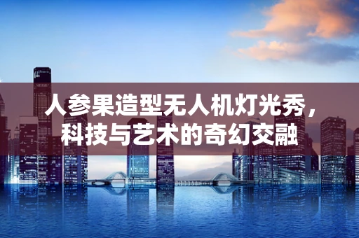 人参果造型无人机灯光秀，科技与艺术的奇幻交融
