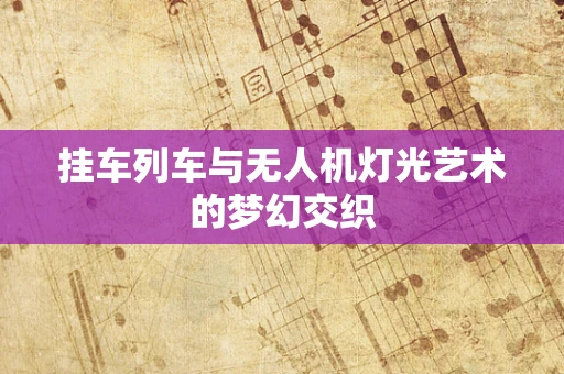 挂车列车与无人机灯光艺术的梦幻交织