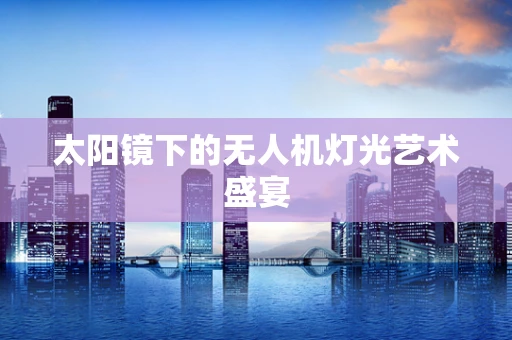 太阳镜下的无人机灯光艺术盛宴
