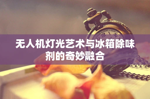 无人机灯光艺术与冰箱除味剂的奇妙融合