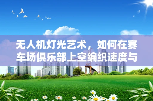 无人机灯光艺术，如何在赛车场俱乐部上空编织速度与光影的梦幻交响？