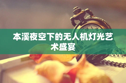 本溪夜空下的无人机灯光艺术盛宴