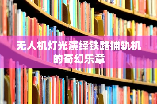 无人机灯光演绎铁路铺轨机的奇幻乐章