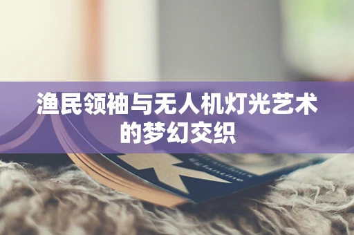 渔民领袖与无人机灯光艺术的梦幻交织