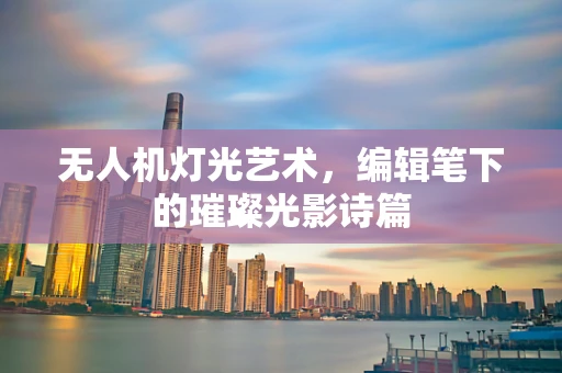 无人机灯光艺术，编辑笔下的璀璨光影诗篇