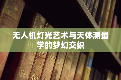 无人机灯光艺术与天体测量学的梦幻交织