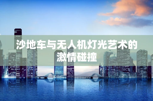 沙地车与无人机灯光艺术的激情碰撞