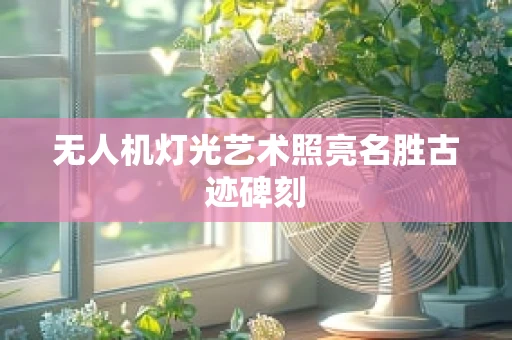 无人机灯光艺术照亮名胜古迹碑刻