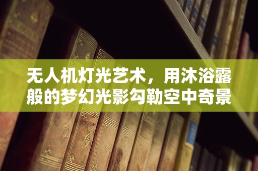 无人机灯光艺术，用沐浴露般的梦幻光影勾勒空中奇景