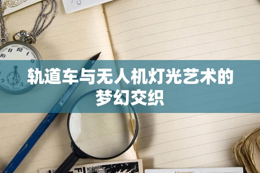 轨道车与无人机灯光艺术的梦幻交织