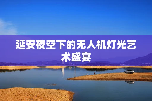 延安夜空下的无人机灯光艺术盛宴