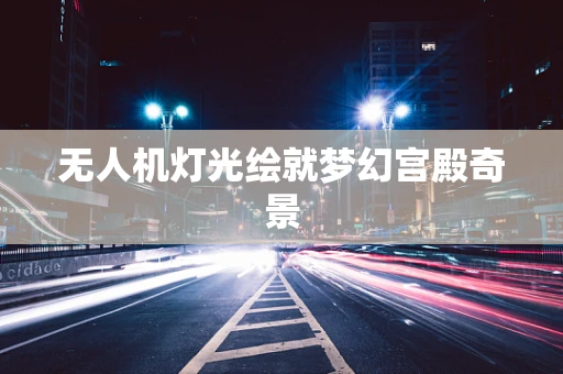 无人机灯光绘就梦幻宫殿奇景