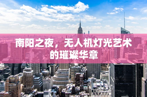 南阳之夜，无人机灯光艺术的璀璨华章