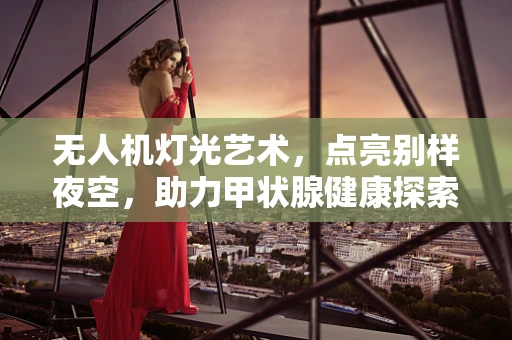 无人机灯光艺术，点亮别样夜空，助力甲状腺健康探索
